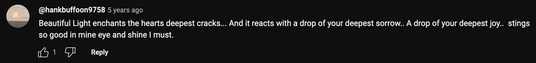 a YouTube comment that reads: Beautiful Light enchants the hearts deepest cracks… And it reacts with a drop of your deepest sorrow.. A drop of your deepest joy.. stings so good in mine eye and shine I must.