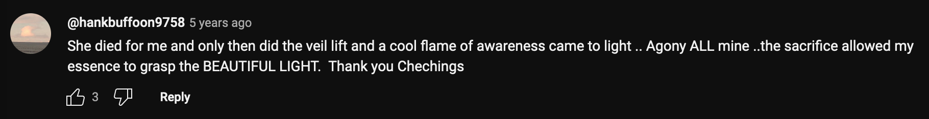 a Youtube Comment that reads: She died for me and only then did the veil lift and a cool flame of awareness came to light .. Agony ALL mine ..the sacrifice allowed my essence to grasp the BEAUTIFUL LIGHT. Thank you Chechings