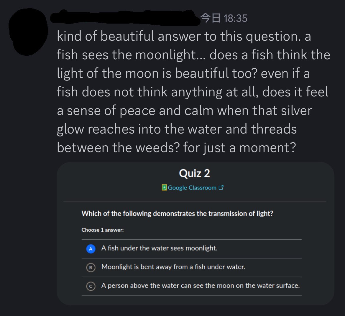 a Discord message reading: kind of beautiful answer to this question. a fish sees the moonlight… does a fish think the light of the moon is beautiful too? even if a fish does not think anything at all, does it feel a sense of peace and calm when that silver glow reaches into the water and threads between the weeds? for just a moment? end quote. attached to the message is a screenshot of a quiz question reading: Which of the following demonstrates the transmission of light? Choose 1 answer: A) A fish under the water sees moonlight. B) Moonlight is bent away from a fish under water. C) A person above the water can see the moon on the water surface.