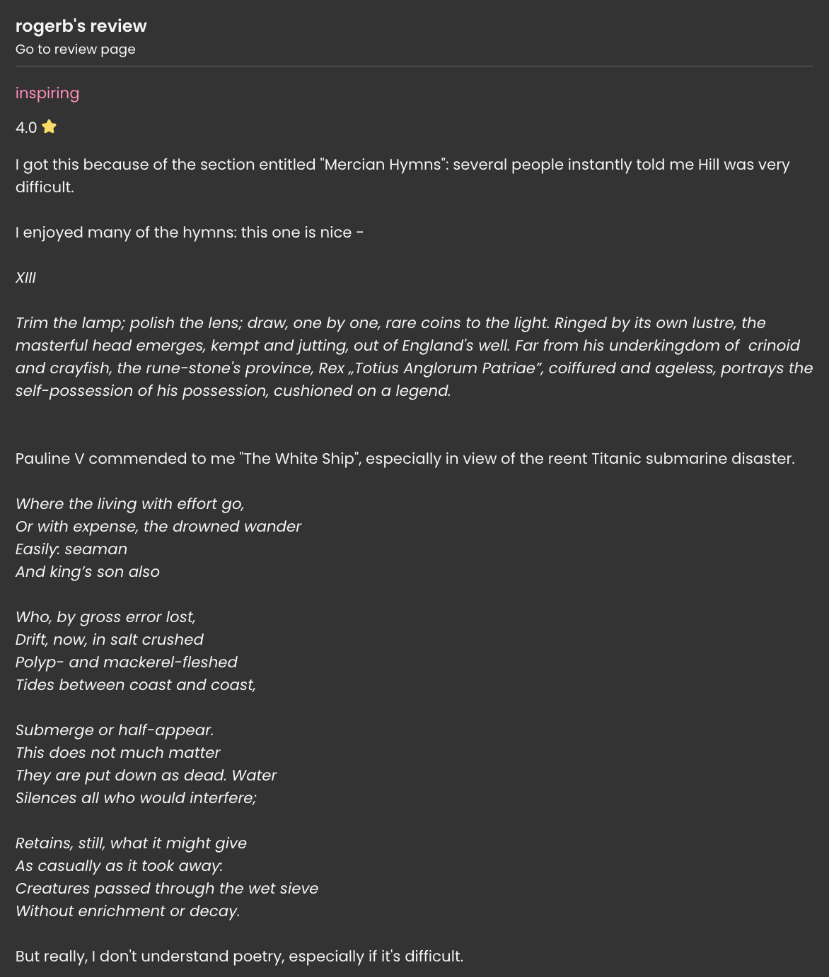 a Storygraph review that reads: I got this because of the section entitled 'Mercian Hymns': several people instantly told me Hill was very difficult. I enjoyed many of the hymns: this one is nice - XIII / Trim the lamp; polish the lens; draw, one by one, rare coins to the light. Rined by its own lustre, the masterful head emerges, kempt and jutting, out of England's well. Far from his underkingdom of crinoid and crayfish, the rune-stone's province, Rex 'Totius Anglorum Patriae', coiffured and ageless, portrays the self-possession of his possession, cushioned on a legend. (end poem) Pauline V commended to me 'The White Ship;, especially in view of the reent Titantic submarine disaster. Where the living with effort go, / Or with expense, the drowned wander / Easily: seaman / And king's son also / Who, by gross error lost, / Drift, now, in salt crushed / Polyp- and mackerel-fleshed / Tides between coast and coast, / Submerge of half-appear. / This does not much matter / They are put down as dead. Water / Silences all who would interfere; / Retains, still, what it might give / As casually as it took away: / Creatures passed through the wet sieve / Without enrichment or decay. (end poem) But really, I don't understand poetry, especially if it's difficult.