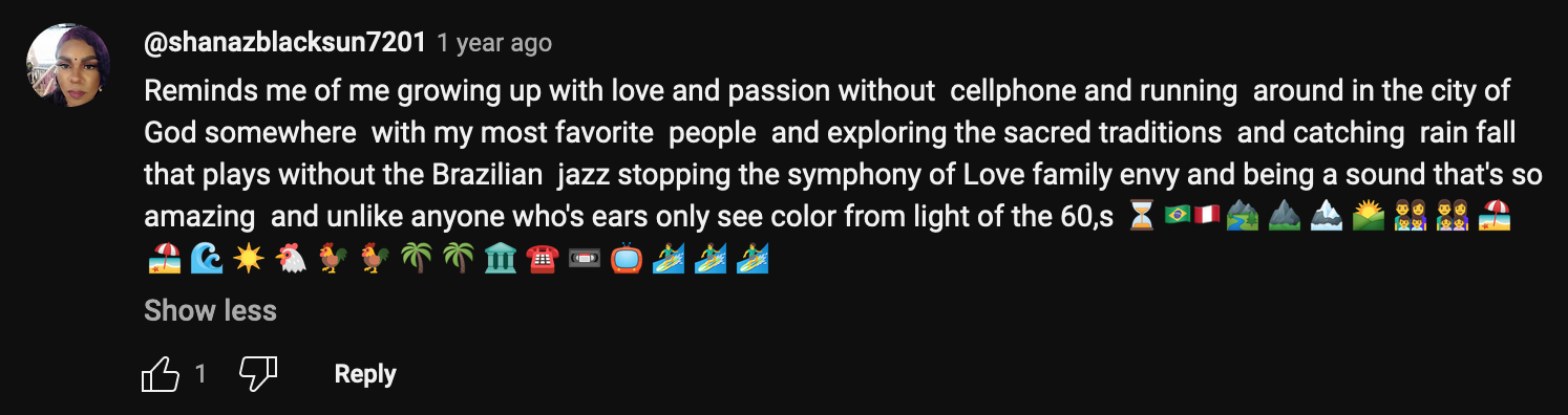 a YouTube comment that reads: Reminds me of me growing up with love and passion without cellphone and running around in the city of God somewhere with my most favorite people and exploring the sacred traditions and catching rain fall that plays without the Brazilian jazz stopping the symphony of Love family envy and being a sound that's so amazing and unlike anyone who's ears only see color from light of the 60,s