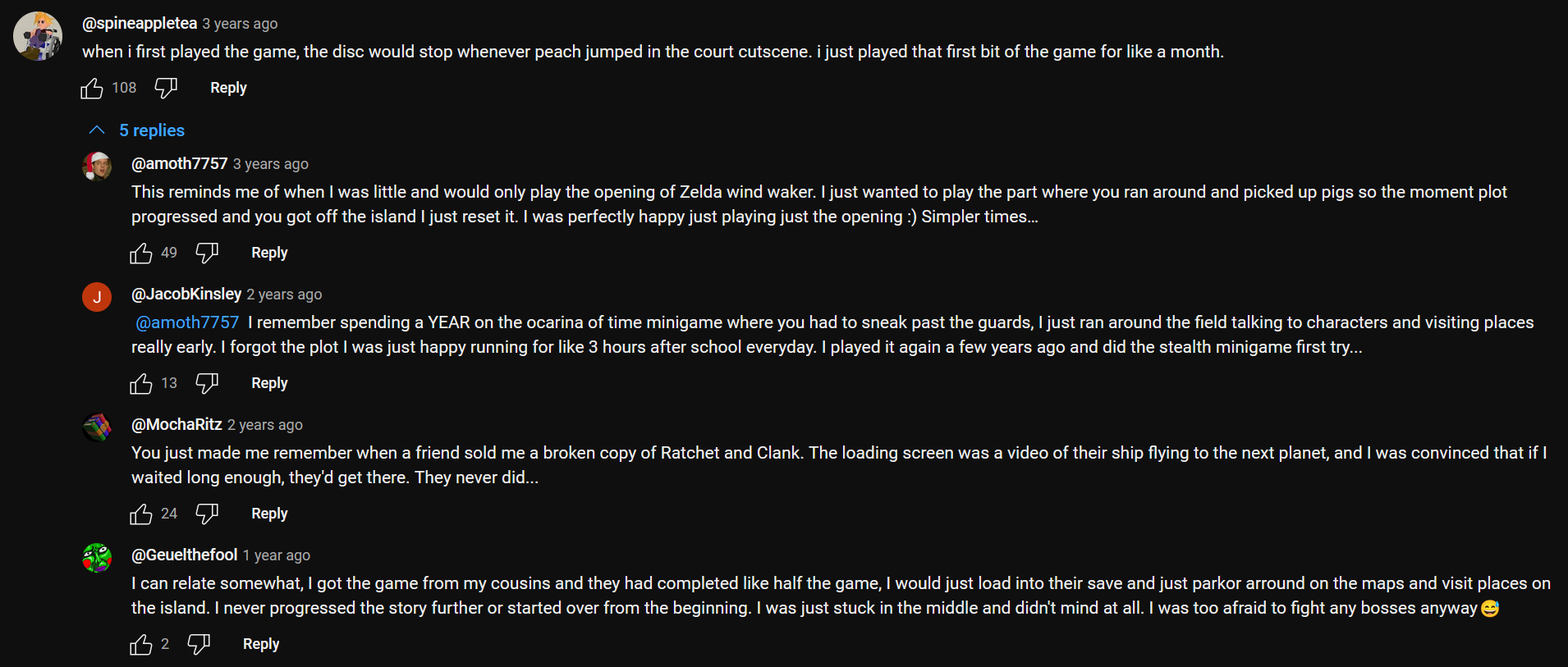 a Youtube comment thread of 5. the first comment reads: when i first played the game, the disc would stop whenever peach jumped in the court cutscene. i just played that first bit of the game for like a month. end first comment. The second comment reads: This reminds me of when I was little and would only play the opening of Zelda wind waker. I just wanted to play the part where you ran around and picked up pigs so the moment plit progressed and you got off the island I just reset it. I was perfectly happy just playing just the opening. Simpler times… end second comment. The third comment reads: I remember spending a YEAR on the ocarina of time minigame where you had to sneak past the guards, I just ran around the field talking to characters and visiting places really early. I forgot the plot I was just happy running for like 3 hours after school everyday. I played it again a few years ago and did the stealth minigame first try… end third comment. Fourth comment reads: You just made me remember when a friend sold me a broken copy of Ratcher and Clank. The loading screen was a video of their ship flying to the next planet, and I was convinced that if I waited long enough, they'd get there. They never did… end fourth comment. Fifth comment reads: I can relate somewhat, I got the game from my cousins and they had completed like half the game, I would just load into their save and just parkor arround on the maps and visit places on the island. I never progressed the story further or started over from the beginning. I was just stuck in the middle and didn't mind at all. I was too afraid to fight any bosses anyway