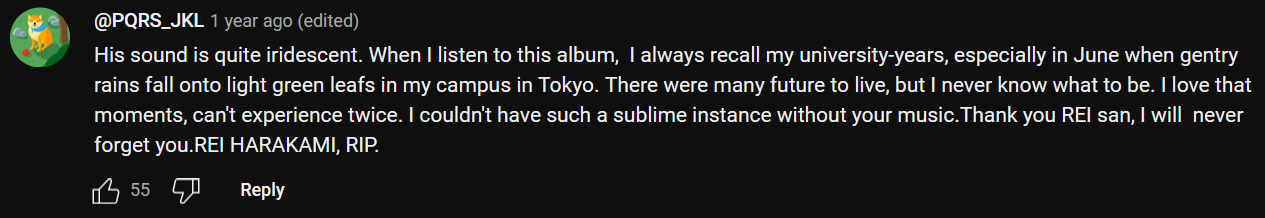 a YouTube comment that reads: His sound is quite iridescent. When I listen to this album,  I always recall my university-years, especially in June when gentry rains fall onto light green leafs in my campus in Tokyo. There were many future to live, but I never know what to be. I love that moments, can't experience twice. I couldn't have such a sublime instance without your music.Thank you REI san, I will  never forget you.REI HARAKAMI, RIP.